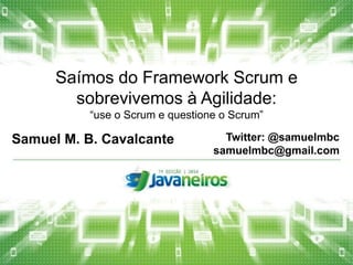 Saímos do Framework Scrum e 
sobrevivemos à Agilidade: 
“use o Scrum e questione o Scrum” 
Samuel M. B. Cavalcante Twitter: @samuelmbc 
samuelmbc@gmail.com 
 