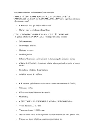 http://www.slideshare.net/alinelopesp/a-me-vaca-ndia
O QUE HÁ COM TODAS AQUELAS VACAS QUE OS FAMINTOS
CAMPONESES DA ÍNDIA SE RECUSAM A COMER? Valores espirituais são mais
valiosos que a vida?
Hindus = tudo que é vivo, mãe da vida;
Maria = para os cristãos a mãe de Deus;
COMO PODEMOS COMPREENDER UM POVO TÃO DIFERENTE?
Segundo estudiosos OCIDENTAIS, a veneração das vacas causam:
Sujeira nas ruas;
Interrompe o trânsito;
Gasto do governo;
Invadem jardins;
Pobreza; Os animais competem com os humanos pelos alimentos na rua;
Criação de 100 milhões de animais inúteis; Não se produz leite e não se come a
carne;
Redução na eficiência da agricultura;
Principal motivo de conflitos;
E ainda os agricultores consideram as vacas como membros da família;
Grinalda e borlas;
Celebrando o nascimento de novas crias;
Oferendas;
MENTALIDADE OCIDENTAL X MENTALIDADE ORIENTAL
Vacas Indianas : 227L / ano
Vacas americanas : 2.680L / ano;
Metade dessas vacas indianas passam todos os anos sem dar uma gota de leite ;
E ainda não têm o suficiente para amamentar suas crias;
 