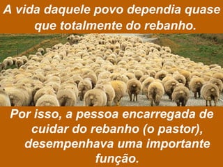 A vida daquele povo dependia quase que totalmente do rebanho.   Por isso, a pessoa encarregada de cuidar do rebanho (o pastor), desempenhava uma importante função. 