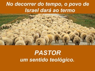No decorrer do tempo, o povo de Israel dará ao termo PASTOR um sentido teológico.   