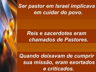 Ser pastor em Israel implicava em cuidar do povo.  Reis e sacerdotes eram chamados de Pastores.   Quando deixavam de cumprir sua missão, eram exortados e criticados.   