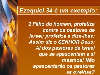 Ezequiel 34 é um exemplo:   2 Filho do homem, profetiza contra os pastores de Israel; profetiza e dize-lhes: Assim diz o SENHOR Deus: Ai dos pastores de Israel que se apascentam a si mesmos! Não apascentarão os pastores as ovelhas? 