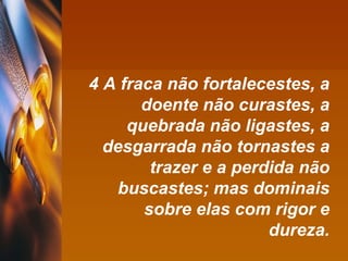 4 A fraca não fortalecestes, a doente não curastes, a quebrada não ligastes, a desgarrada não tornastes a trazer e a perdida não buscastes; mas dominais sobre elas com rigor e dureza. 