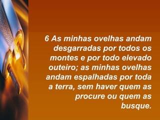 6 As minhas ovelhas andam desgarradas por todos os montes e por todo elevado outeiro; as minhas ovelhas andam espalhadas por toda a terra, sem haver quem as procure ou quem as busque. 