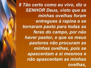 8 Tão certo como eu vivo, diz o SENHOR Deus, visto que as minhas ovelhas foram entregues à rapina e se tornaram pasto para todas as feras do campo, por não haver pastor, e que os meus pastores não procuram as minhas ovelhas, pois se apascentam a si mesmos e não apascentam as minhas ovelhas, 