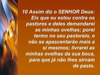 10 Assim diz o SENHOR Deus: Eis que eu estou contra os pastores e deles demandarei as minhas ovelhas; porei termo no seu pastoreio, e não se apascentarão mais a si mesmos; livrarei as minhas ovelhas da sua boca, para que já não lhes sirvam de pasto. 
