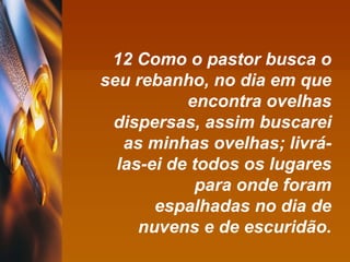 12 Como o pastor busca o seu rebanho, no dia em que encontra ovelhas dispersas, assim buscarei as minhas ovelhas; livrá-las-ei de todos os lugares para onde foram espalhadas no dia de nuvens e de escuridão. 