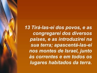 13 Tirá-las-ei dos povos, e as congregarei dos diversos países, e as introduzirei na sua terra; apascentá-las-ei nos montes de Israel, junto às correntes e em todos os lugares habitados da terra. 