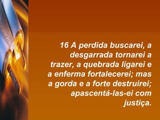 16 A perdida buscarei, a desgarrada tornarei a trazer, a quebrada ligarei e a enferma fortalecerei; mas a gorda e a forte destruirei; apascentá-las-ei com justiça. 