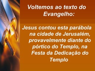 Voltemos ao texto do Evangelho: Jesus contou esta parábola  na cidade de Jerusalém, provavelmente diante do pórtico do Templo, na Festa da Dedicação do Templo   
