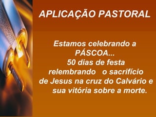 APLICAÇÃO PASTORAL Estamos celebrando a  PÁSCOA...  50 dias de festa relembrando  o sacrifício de Jesus na cruz do Calvário e sua vitória sobre a morte. 