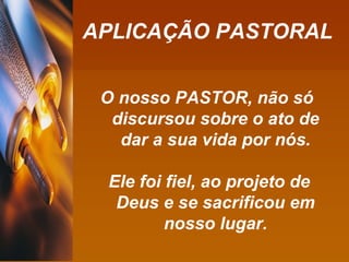 APLICAÇÃO PASTORAL O nosso PASTOR, não só discursou sobre o ato de dar a sua vida por nós. Ele foi fiel, ao projeto de Deus e se sacrificou em nosso lugar. 