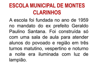 ESCOLA MUNICIPAL DE MONTES
CLARINHOS
A escola foi fundada no ano de 1959
no mandato do ex prefeito Geraldo
Paulino Santana. Foi construída só
com uma sala de aula para atender
alunos do povoado e região em três
turnos matutino, vespertino e noturno
a noite era iluminada com luz de
lampião.
 