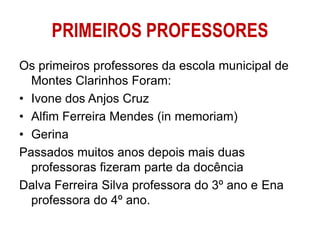 PRIMEIROS PROFESSORES
Os primeiros professores da escola municipal de
Montes Clarinhos Foram:
• Ivone dos Anjos Cruz
• Alfim Ferreira Mendes (in memoriam)
• Gerina
Passados muitos anos depois mais duas
professoras fizeram parte da docência
Dalva Ferreira Silva professora do 3º ano e Ena
professora do 4º ano.
 