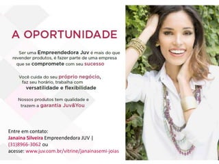 Entre em contato:
Janaina Silveira Empreendedora JUV |
(31)8966-3062 ou
acesse: www.juv.com.br/vitrine/janainasemi-joias
 