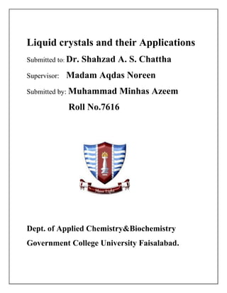 Liquid crystals and their Applications
Submitted to: Dr. Shahzad A. S. Chattha
Supervisor: Madam Aqdas Noreen
Submitted by: Muhammad Minhas Azeem
Roll No.7616
Dept. of Applied Chemistry&Biochemistry
Government College University Faisalabad.
 