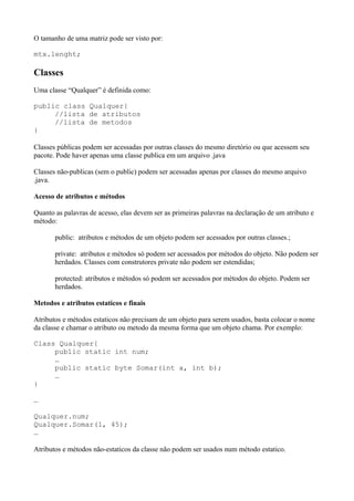 O tamanho de uma matriz pode ser visto por:
mtx.lenght;
Classes
Uma classe “Qualquer” é definida como:
public class Qualquer{
//lista de atributos
//lista de metodos
}
Classes públicas podem ser acessadas por outras classes do mesmo diretório ou que acessem seu
pacote. Pode haver apenas uma classe publica em um arquivo .java
Classes não-publicas (sem o public) podem ser acessadas apenas por classes do mesmo arquivo
.java.
Acesso de atributos e métodos
Quanto as palavras de acesso, elas devem ser as primeiras palavras na declaração de um atributo e
método:
public: atributos e métodos de um objeto podem ser acessados por outras classes.;
private: atributos e métodos só podem ser acessados por métodos do objeto. Não podem ser
herdados. Classes com construtores private não podem ser estendidas;
protected: atributos e métodos só podem ser acessados por métodos do objeto. Podem ser
herdados.
Metodos e atributos estaticos e finais
Atributos e métodos estaticos não precisam de um objeto para serem usados, basta colocar o nome
da classe e chamar o atributo ou metodo da mesma forma que um objeto chama. Por exemplo:
Class Qualquer{
public static int num;
…
public static byte Somar(int a, int b);
…
}
…
Qualquer.num;
Qualquer.Somar(1, 45);
…
Atributos e métodos não-estaticos da classe não podem ser usados num método estatico.
 