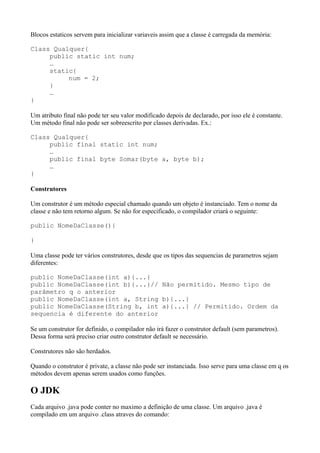 Blocos estaticos servem para inicializar variaveis assim que a classe é carregada da memória:
Class Qualquer{
public static int num;
…
static{
num = 2;
}
…
}
Um atributo final não pode ter seu valor modificado depois de declarado, por isso ele é constante.
Um método final não pode ser sobreescrito por classes derivadas. Ex.:
Class Qualquer{
public final static int num;
…
public final byte Somar(byte a, byte b);
…
}
Construtores
Um construtor é um método especial chamado quando um objeto é instanciado. Tem o nome da
classe e não tem retorno algum. Se não for especificado, o compilador criará o seguinte:
public NomeDaClasse(){
}
Uma classe pode ter vários construtores, desde que os tipos das sequencias de parametros sejam
diferentes:
public NomeDaClasse(int a){...}
public NomeDaClasse(int b){...}// Não permitido. Mesmo tipo de
parâmetro q o anterior
public NomeDaClasse(int a, String b){...}
public NomeDaClasse(String b, int a){...} // Permitido. Ordem da
sequencia é diferente do anterior
Se um construtor for definido, o compilador não irá fazer o construtor default (sem parametros).
Dessa forma será preciso criar outro construtor default se necessário.
Construtores não são herdados.
Quando o construtor é private, a classe não pode ser instanciada. Isso serve para uma classe em q os
métodos devem apenas serem usados como funções.
O JDK
Cada arquivo .java pode conter no maximo a definição de uma classe. Um arquivo .java é
compilado em um arquivo .class atraves do comando:
 