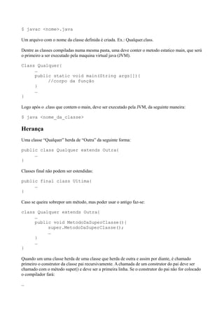 $ javac <nome>.java
Um arquivo com o nome da classe definida é criada. Ex.: Qualquer.class.
Dentre as classes compiladas numa mesma pasta, uma deve conter o metodo estatico main, que será
o primeiro a ser executado pela maquina virtual java (JVM).
Class Qualquer{
…
public static void main(String args[]){
//corpo da função
}
…
}
Logo após o .class que contem o main, deve ser executado pela JVM, da seguinte maneira:
$ java <nome_da_classe>
Herança
Uma classe “Qualquer” herda de “Outra” da seguinte forma:
public class Qualquer extends Outra{
…
}
Classes final não podem ser estendidas:
public final class Ultima{
…
}
Caso se queira sobrepor um método, mas poder usar o antigo faz-se:
class Qualquer extends Outra{
…
public void MetodoDaSuperClasse(){
super.MetodoDaSuperClasse();
…
}
…
}
Quando um uma classe herda de uma classe que herda de outra e assim por diante, é chamado
primeiro o construtor da classe pai recursivamente. A chamada de um construtor do pai deve ser
chamado com o método super() e deve ser a primeira linha. Se o construtor do pai não for colocado
o compilador fará:
…
 