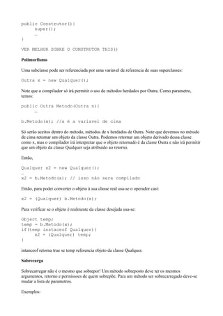 public Construtor(){
super();
…
}
VER MELHOR SOBRE O CONSTRUTOR THIS()
Polimorfismo
Uma subclasse pode ser referenciada por uma variavel de referencia de suas superclasses:
Outra x = new Qualquer();
Note que o compilador só irá permitir o uso de métodos herdados por Outra. Como parametro,
temos:
public Outra Metodo(Outra n){
…
b.Metodo(x); //x é a variavel de cima
Só serão aceitos dentro do método, métodos de x herdados de Outra. Note que devemos no método
de cima retornar um objeto da classe Outra. Podemos retornar um objeto derivado dessa classe
como x, mas o compilador irá interpretar que o objeto retornado é da classe Outra e não irá permitir
que um objeto da classe Qualquer seja atribuido ao retorno.
Então,
Qualquer x2 = new Qualquer();
…
x2 = b.Metodo(x); // isso não sera compilado
Então, para poder converter o objeto à sua classe real usa-se o operador cast:
x2 = (Qualquer) b.Metodo(x);
Para verificar se o objeto é realmente da classe desejada usa-se:
Object temp;
temp = b.Metodo(x);
if(temp instaceof Qualquer){
x2 = (Qualquer) temp;
}
intanceof retorna true se temp referencia objeto da classe Qualquer.
Sobrecarga
Sobrecarregar não é o mesmo que sobrepor! Um método sobreposto deve ter os mesmos
argumentos, retorno e permissoes de quem sobrepõe. Para um método ser sobrecarregado deve-se
mudar a lista de parametros.
Exemplos:
 