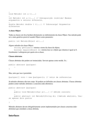 …
void Metodo( int a ){...}
…
int Metodo( int a ){...} // Sobreposição inválida! Mesmos
argumentos e retorno diferente.
…
double Metodo( double l ){...} // Sobrecarga! Argumentos
diferentes
A classe Object
Todas as classes em Java herdam diretamente ou indiretamente da classe Object. Seu método pode
ser o mais genérico possível usando Object como parametro:
public int Metodo(Object a){...}
Alguns métodos da classe Object:
String getClass(): retorna o nome da classe do objeto;
boolean equals(Object b): retorna true se o objeto que chamou é igual ao b.
Geralmente é sobreposto por quem cria a classe.
Classes abstratas
Classes abstratas não podem ser instanciadas. Servem apenas como molde. Ex.:
public abstract Qualquer{
…
}
Mas, note que isso é permitido:
Qualquer[] novo = new Qualquer(); // vetor de referencias
Já métodos abstratos não tem corpo. Só podem ser definidos em classes abstratas. Classes abstratas
podem conter métodos abstratos e concretos (não-abstratos):
public abstract Qualquer{
…
public void Metodo1(char a){...} // método concreto
…
public abstract int Metodo2(String d); //método abstrato. Usa-
se apenas dois pontos
…
}
Métodos abstratos devem obrigatóriamente serem implementados por classes concretas (não-
abstratas) que estendam a classe abstrata.
Interfaces
 