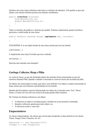 Intefaces são como classes abstratas onde todos os métodos são abstratos. Util quando se quer que
objetos com funções distintas possam usar funções semelhantes:
public interface Coisinha{
void Metodo1(int a);
double Metodo2(String s);
…
}
Todos os métodos são publicos e abstratos por padrão. Podemos implementar quantas interfaces
quisermos e ainda herdar de uma classe:
public Cachorro extends Animal implements Pet, Corredor{
…
}
VER DEPOIS: E se um objeto herdar de uma classe animal que tem um método
void Correr(){…}
E implementar uma classe Corredor que tem o método:
int Correr(){…}
Qual dos dois métodos será chamado?
Garbage Collector, Heap e Pilha
As variaveis locais, as que são declaradas dentro dos métodos ficam armazenadas na area de
memória chamada Pilha. Quando o método é encerrado as variaveis locais são excluidas da pilha.
Os objetos são armazenados no heap, quer dizer, seus atributos! Um objeto é sempre armazenado no
heap, mesmo que sua referencia seja declarada em um método.
Quando não há nenhuma variavel referenciando um objeto ele é marcado como “lixo”. Dessa
forma, o Coletor de Lixo (GC) irá exclui-lo do heap quando faltar memória.
Há 3 formas de eliminar referencia a um objeto:
• A referencia ao objeto é excluida porque o método em q esta inserido é terminado;
• Quando a referencia aponta para outro objeto, ou;
• A referencia recebe o valor null.
Empacotadores
As classes empacotadoras, são classes que servem para encapsular os tipos primitivos em classes.
Temos: Integer, Float, Character, etc. Ex.:
Character c = new Character('a');
Integer x = new Integer(2);
 