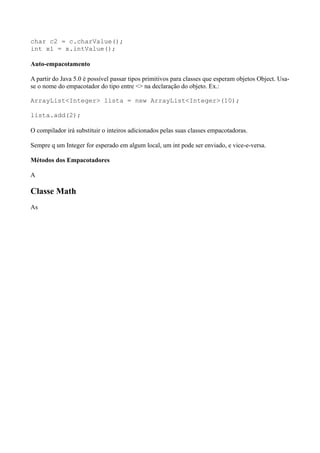 char c2 = c.charValue();
int x1 = x.intValue();
Auto-empacotamento
A partir do Java 5.0 é possível passar tipos primitivos para classes que esperam objetos Object. Usa-
se o nome do empacotador do tipo entre <> na declaração do objeto. Ex.:
ArrayList<Integer> lista = new ArrayList<Integer>(10);
lista.add(2);
O compilador irá substituir o inteiros adicionados pelas suas classes empacotadoras.
Sempre q um Integer for esperado em algum local, um int pode ser enviado, e vice-e-versa.
Métodos dos Empacotadores
A
Classe Math
As
 