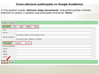 Como adicionar publicações no Google Acadêmico

2.1) Ao escolher a opção “Adicionar artigo manualmente” você poderá escolher o formato,
preencher os campos e cadastrar suas publicações clicando em “Salvar”.
 