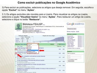 Como excluir publicações no Google Acadêmico
3) Para excluir as publicações, selecione os artigos que deseja remover. Em seguida, escolha a
opção "Excluir" no menu ”Ações”.
3.1) Os artigos excluídos são movidos para a Lixeira. Para visualizar os artigos na Lixeira,
selecione a opção "Visualizar lixeira" no menu ”Ações”. Para restaurar um artigo da Lixeira,
selecione e clique no botão "Restaurar".
 