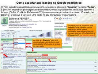 Como exportar publicações no Google Acadêmico
4) Para exportar as publicações do seu perfil, selecione e clique em "Exportar" no menu ”Ações”.
É possível exportar as publicações selecionadas ou todas as publicações. Você pode escolher o
formato (BibTex, EndNote, RefMan ou CSV) dos arquivos exportados clicando em “Formato do
arquivo”. O arquivo é salvo em uma pasta no seu computador (“Downloads”).



                                                                      Depois de exportar os dados, você
                                                                      poderá importar o arquivo com as
                                                                      publicações salvas no seu
                                                                      computador para outros programas,
                                                                      como por exemplo, o EndNote Web e
                                                                      o ResearcherID (ver passos a seguir)


                                Ao clicar em “Exportar” você será
                                direcionado para a tela abaixo onde
                                deve escolher o formato e as opções
                                de exportação
 