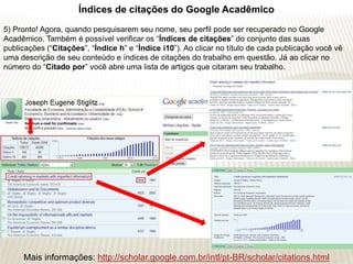 Índices de citações do Google Acadêmico
5) Pronto! Agora, quando pesquisarem seu nome, seu perfil pode ser recuperado no Google
Acadêmico. Também é possível verificar os “Índices de citações” do conjunto das suas
publicações (“Citações”, “Índice h” e “Índice i10”). Ao clicar no título de cada publicação você vê
uma descrição de seu conteúdo e índices de citações do trabalho em questão. Já ao clicar no
número do “Citado por” você abre uma lista de artigos que citaram seu trabalho.




     Mais informações: http://scholar.google.com.br/intl/pt-BR/scholar/citations.html
 