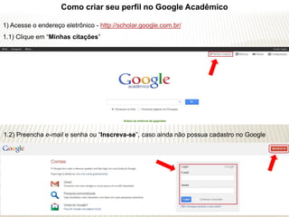 Como criar seu perfil no Google Acadêmico

1) Acesse o endereço eletrônico - http://scholar.google.com.br/
1.1) Clique em “Minhas citações”




1.2) Preencha e-mail e senha ou “Inscreva-se”, caso ainda não possua cadastro no Google
 