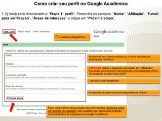 Como criar seu perfil no Google Acadêmico

1.3) Você será direcionado a “Etapa 1: perfil”. Preencha os campos: “Nome”, “Afiliação”, “E-mail
para verificação”, “Áreas de interesse” e clique em “Próxima etapa”.




                                  * = campos obrigatórios



                                                             Acrescente seu nome completo ou a forma adotada nas
                                                             publicações científicas


                                                             ATENÇÃO Utilize o seguinte enunciado em “Afiliação”:
                                                             Faculdade de Economia, Administração e Contabilidade (FEA),
                                                             Universidade de São Paulo (USP)

                                                             Use seu e-mail acadêmico



                                                             Acrescente as palavras-chave separadas por vírgula




                            Para uma melhor recuperação das informações preencha todos
                            os campos do cadastro. Isso qualifica seu perfil para inclusão
                            nos resultados de pesquisa do Google Acadêmico
 