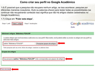 Como criar seu perfil no Google Acadêmico
1.6) É possível que a pesquisa não recupere nenhum artigo, se isso acontecer, pesquise por
diferentes maneiras (coautores, título ou palavras-chave) para testar todas as possibilidades (se
continuar não recuperando conteúdo isso significa que não há artigos citados cadastrados no
Google Acadêmico).
1.7) Clique em “Pular esta etapa”.
 