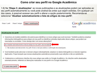 Como criar seu perfil no Google Acadêmico

1.8) Na “Etapa 3: atualizações” as novas publicações e as atualizações podem ser aplicadas ao
seu perfil automaticamente ou você pode analisá-las antes que sejam exibidas. Em qualquer um
dos casos, é possível acessar seu perfil e alterar a opção posteriormente. Recomenda-se
selecionar “Atualizar automaticamente a lista de artigos do meu perfil”.
 