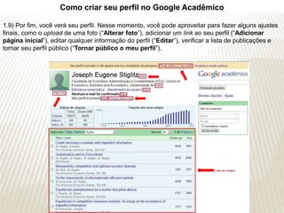 Como criar seu perfil no Google Acadêmico

1.9) Por fim, você verá seu perfil. Nesse momento, você pode aproveitar para fazer alguns ajustes
finais, como o upload de uma foto (“Alterar foto”), adicionar um link ao seu perfil (“Adicionar
página inicial”), editar qualquer informação do perfil (“Editar”), verificar a lista de publicações e
tornar seu perfil público (“Tornar público o meu perfil”).
 