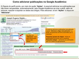 Como adicionar publicações no Google Acadêmico
2) Depois do perfil pronto, por meio da opção “Ações”, é possível adicionar as publicações que
não foram recuperadas, automaticamente, pelo Google Acadêmico ao criar o perfil, além de
remover, mesclar e exportar os dados dos artigos. Para adicionar, vá em “Ações” e clique em
“Adicionar”.




                                                         É possível adicionar publicações manualmente
                                                         (opção “Adicionar artigo manualmente”) ou
                                                         tentar recuperá-las de forma automática por 2
                                                         maneiras:
                                Ao clicar em
                                “Adicionar” você         Pesquisar grupos de artigos –reúne as
                                será direcionado         publicações de acordo com a coautoria
                                para a tela              Pesquisar artigos – apresenta as publicações
                                abaixo                   sem um critério de agrupamento
 