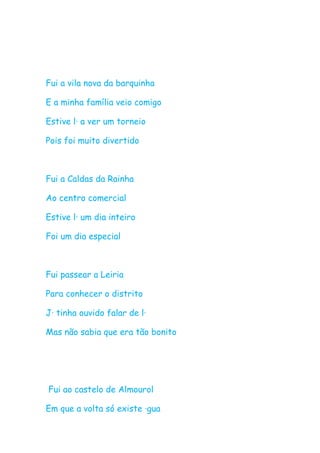 Fui a vila nova da barquinha

E a minha família veio comigo

Estive lá a ver um torneio

Pois foi muito divertido



Fui a Caldas da Rainha

Ao centro comercial

Estive lá um dia inteiro

Foi um dia especial



Fui passear a Leiria

Para conhecer o distrito

Já tinha ouvido falar de lá

Mas não sabia que era tão bonito




Fui ao castelo de Almourol

Em que a volta só existe água
 