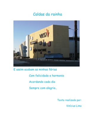 Caldas da rainha




E assim acabam as minhas férias

           Com felicidade e harmonia

           Acordando cada dia

           Sempre com alegria…



                                  Texto realizado por:

                                         Vinícius Lima
 