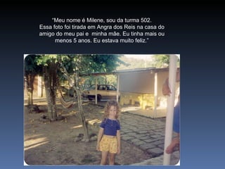 “ Meu nome é Milene, sou da turma 502. Essa foto foi tirada em Angra dos Reis na casa do amigo do meu pai e  minha mãe. Eu tinha mais ou menos 5 anos. Eu estava muito feliz.” 