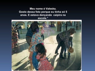 Meu nome é Valeska. Gosto dessa foto porque eu tinha só 5 anos. E estava dançando  caipira na escola.” 