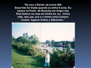 “ Eu sou o Daniel, da turma 404. Essa foto foi tirada quando eu tinha 6 anos. Eu estava no Porto  de Bracuhy em Angra dos Reis.Estava na casa da minha tia: eu,  minha mãe, meu pai, avó e a minha irmã.Conheci muitos  lugares lindos e diferentes.” 