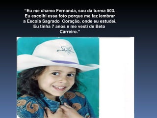 “ Eu me chamo Fernanda, sou da turma 503. Eu escolhi essa foto porque me faz lembrar a Escola Sagrado  Coração, onde eu estudei. Eu tinha 7 anos e me vesti de Beto  Carreiro.” 