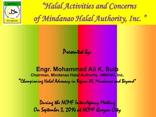 “Halal Activities and Concerns 
of Mindanao Halal Authority, Inc. ” 
Presented by: 
Engr. Mohammad Ali K. Suib 
Chairman, Mindanao Halal Authority, (MINHA), Inc. 
“Championing Halal Advocacy in Region XII, Mindanao and Beyond” 
During the NCMF Inter-Agency Meeting 
On September 3, 2014 at NCMF Quezon City 
 