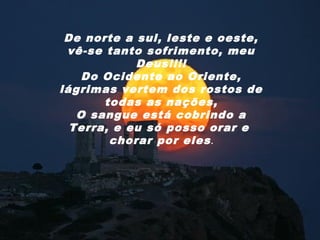 De norte a sul, leste e oeste,
 vê-se tanto sofrimento, meu
            Deus!!!!
    Do Ocidente ao Oriente,
lágrimas vertem dos rostos de
       todas as nações,
   O sangue está cobrindo a
  Terra, e eu só posso orar e
        chorar por eles .
 