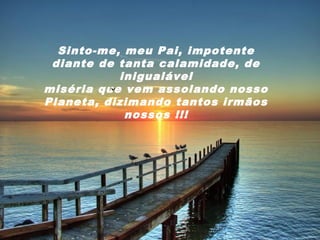 Sinto-me, meu Pai, impotente
 diante de tanta calamidade, de
           inigualável
miséria que vem assolando nosso
Planeta, dizimando tantos irmãos
            nossos !!!
 