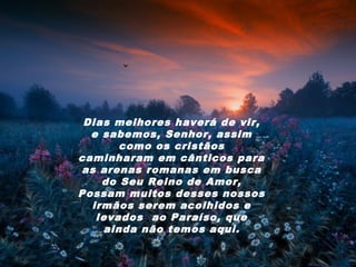 Dias melhores haverá de vir,
  e sabemos, Senhor, assim
       como os cristãos
caminharam em cânticos para
as arenas romanas em busca
    do Seu Reino de Amor,
Possam muitos desses nossos
  irmãos serem acolhidos e
   levados ao Paraíso, que
    ainda não temos aqui.
 