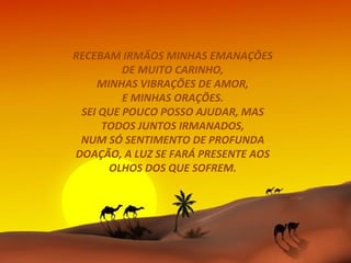 RECEBAM IRMÃOS MINHAS EMANAÇÕES
         DE MUITO CARINHO,
    MINHAS VIBRAÇÕES DE AMOR,
         E MINHAS ORAÇÕES.
 SEI QUE POUCO POSSO AJUDAR, MAS
     TODOS JUNTOS IRMANADOS,
 NUM SÓ SENTIMENTO DE PROFUNDA
DOAÇÃO, A LUZ SE FARÁ PRESENTE AOS
      OLHOS DOS QUE SOFREM.
 
