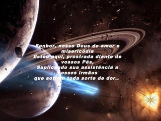 Senhor, nosso Deus de amor e
          misericódia
Estou aqui, prostrada diante de
          vossos Pés,
 Suplicando sua assistência a
         nossos irmãos
que sofrem toda sorte de dor. .
 