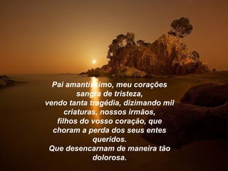 Pai amantíssimo, meu corações
          sangra de tristeza,
vendo tanta tragédia, dizimando mil
      criaturas, nossos irmãos,
   filhos do vosso coração, que
  choram a perda dos seus entes
              queridos.
 Que desencarnam de maneira tão
              dolorosa.
 